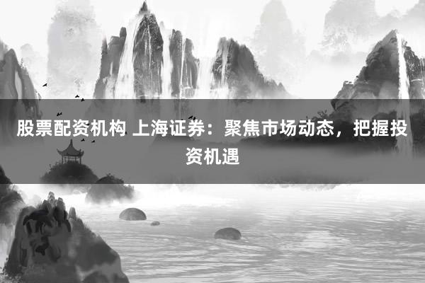 股票配资机构 上海证券：聚焦市场动态，把握投资机遇