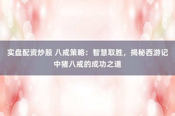 实盘配资炒股 八戒策略：智慧取胜，揭秘西游记中猪八戒的成功之道