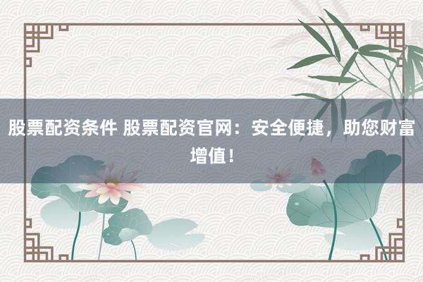 股票配资条件 股票配资官网：安全便捷，助您财富增值！