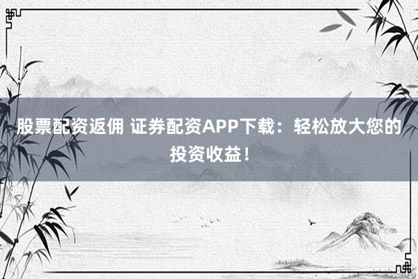 股票配资返佣 证券配资APP下载：轻松放大您的投资收益！