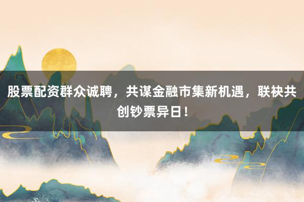 股票配资群众诚聘，共谋金融市集新机遇，联袂共创钞票异日！