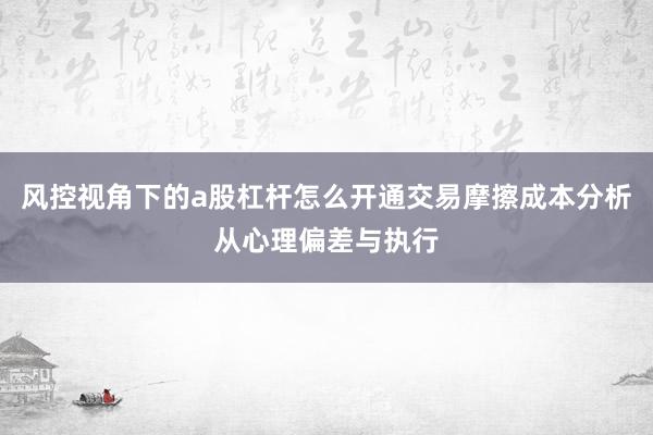 风控视角下的a股杠杆怎么开通交易摩擦成本分析从心理偏差与执行