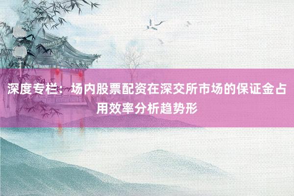 深度专栏：场内股票配资在深交所市场的保证金占用效率分析趋势形