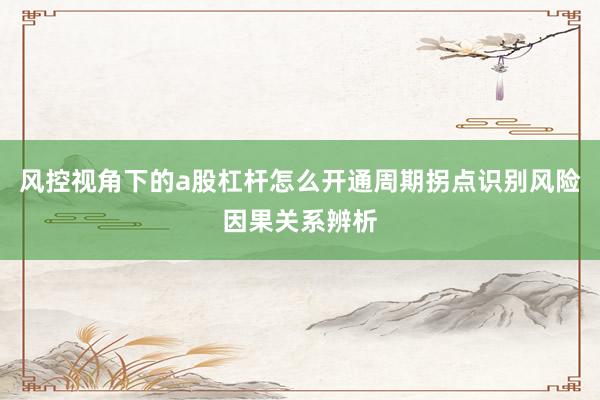 风控视角下的a股杠杆怎么开通周期拐点识别风险因果关系辨析