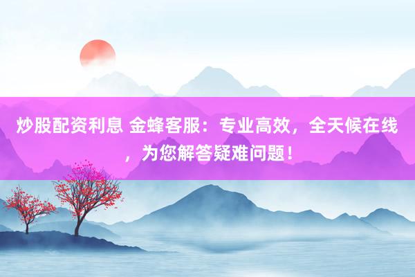 炒股配资利息 金蜂客服：专业高效，全天候在线，为您解答疑难问题！