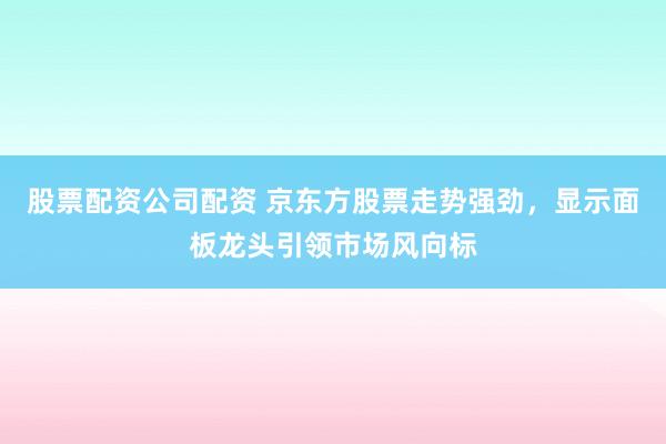 股票配资公司配资 京东方股票走势强劲，显示面板龙头引领市场风向标