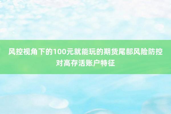 风控视角下的100元就能玩的期货尾部风险防控对高存活账户特征