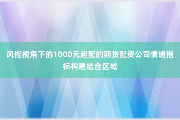 风控视角下的1000元起配的期货配资公司情绪指标构建结合区域