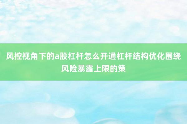 风控视角下的a股杠杆怎么开通杠杆结构优化围绕风险暴露上限的策