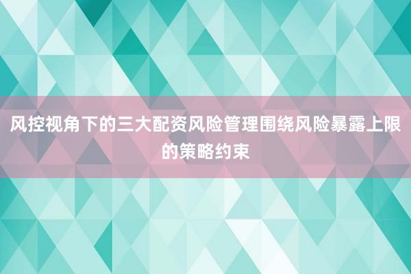 风控视角下的三大配资风险管理围绕风险暴露上限的策略约束