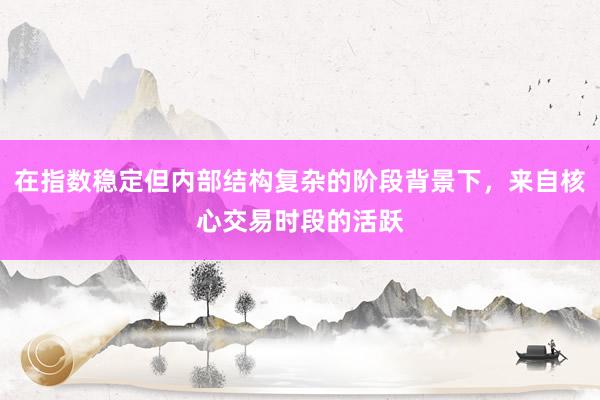 在指数稳定但内部结构复杂的阶段背景下，来自核心交易时段的活跃