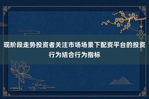 现阶段走势投资者关注市场场景下配资平台的投资行为结合行为指标