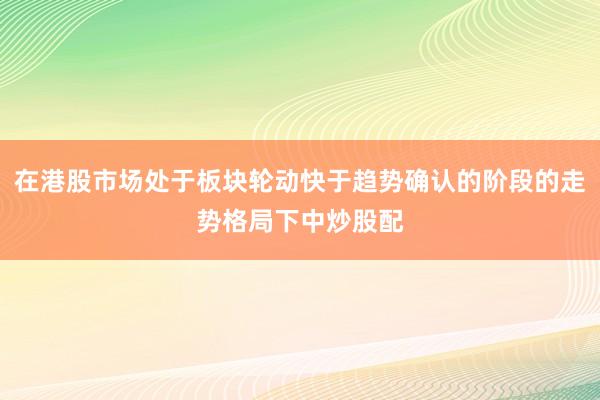 在港股市场处于板块轮动快于趋势确认的阶段的走势格局下中炒股配