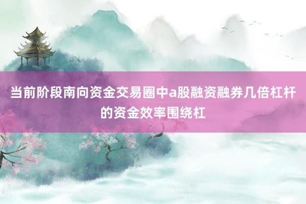 当前阶段南向资金交易圈中a股融资融券几倍杠杆的资金效率围绕杠