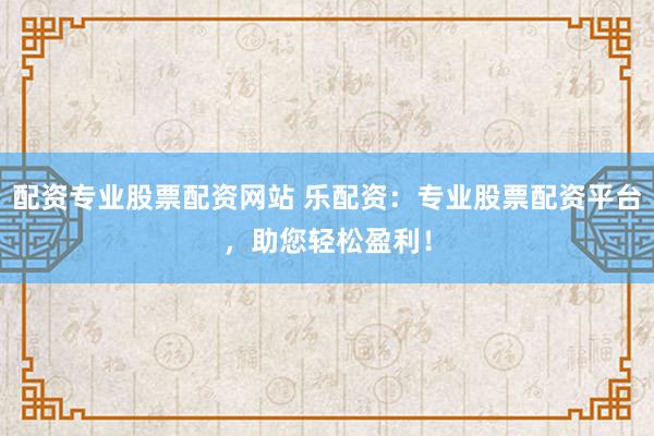 配资专业股票配资网站 乐配资：专业股票配资平台，助您轻松盈利！