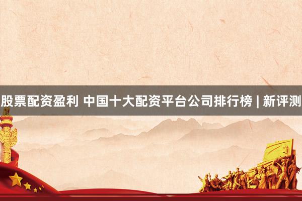 股票配资盈利 中国十大配资平台公司排行榜 | 新评测