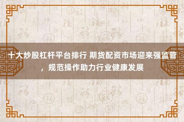 十大炒股杠杆平台排行 期货配资市场迎来强监管，规范操作助力行业健康发展