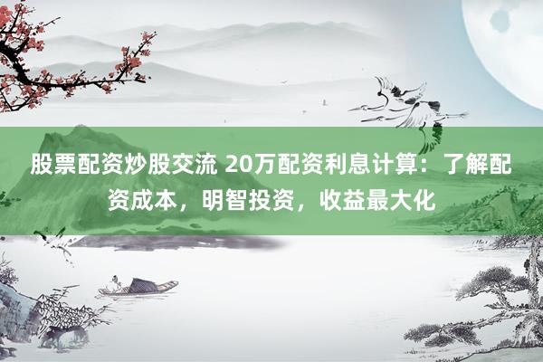 股票配资炒股交流 20万配资利息计算：了解配资成本，明智投资，收益最大化