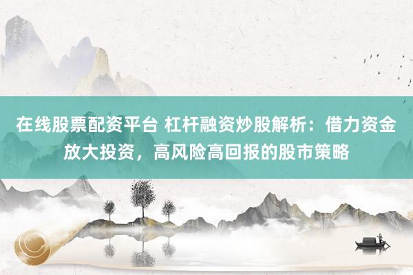 在线股票配资平台 杠杆融资炒股解析：借力资金放大投资，高风险高回报的股市策略