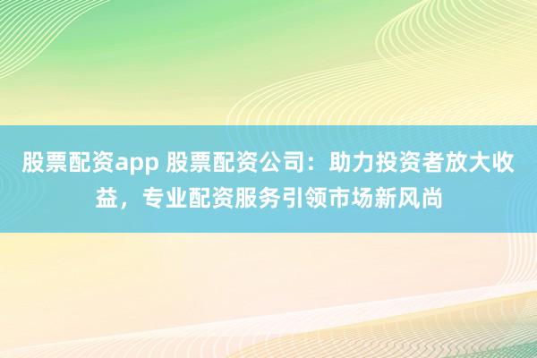 股票配资app 股票配资公司：助力投资者放大收益，专业配资服务引领市场新风尚
