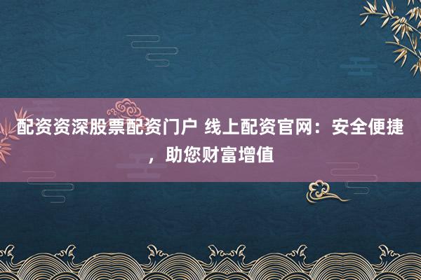 配资资深股票配资门户 线上配资官网：安全便捷，助您财富增值