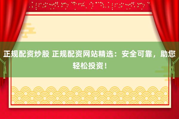 正规配资炒股 正规配资网站精选：安全可靠，助您轻松投资！