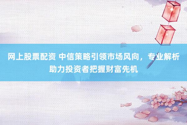 网上股票配资 中信策略引领市场风向，专业解析助力投资者把握财富先机