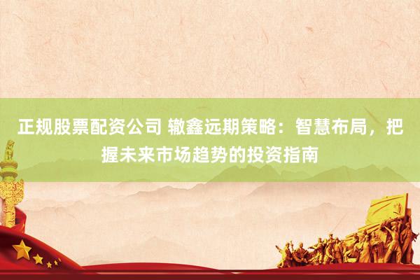 正规股票配资公司 辙鑫远期策略：智慧布局，把握未来市场趋势的投资指南