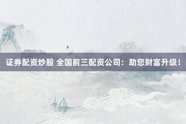 证券配资炒股 全国前三配资公司：助您财富升级！