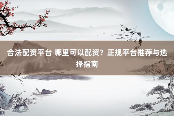 合法配资平台 哪里可以配资？正规平台推荐与选择指南