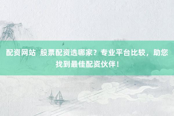 配资网站  股票配资选哪家？专业平台比较，助您找到最佳配资伙伴！