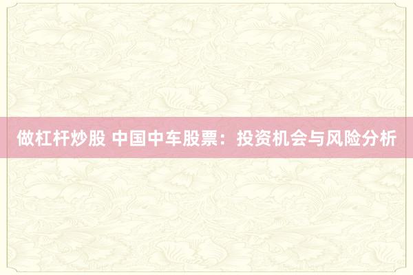 做杠杆炒股 中国中车股票：投资机会与风险分析