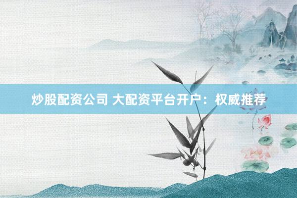 炒股配资公司 大配资平台开户：权威推荐
