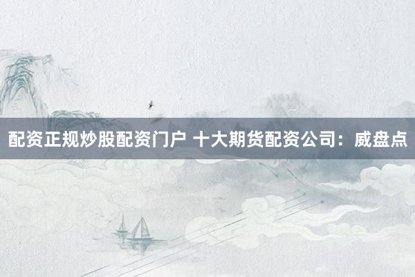 配资正规炒股配资门户 十大期货配资公司：威盘点