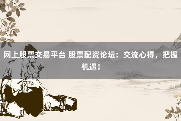 网上股票交易平台 股票配资论坛：交流心得，把握机遇！