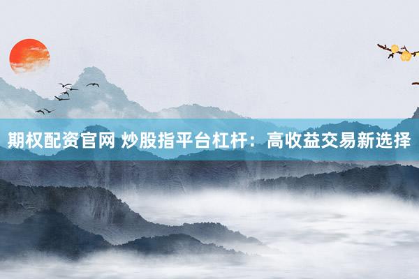 期权配资官网 炒股指平台杠杆:高收益交易新选择