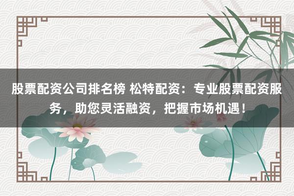 股票配资公司排名榜 松特配资：专业股票配资服务，助您灵活融资，把握市场机遇！
