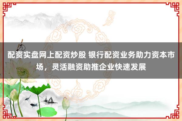 配资实盘网上配资炒股 银行配资业务助力资本市场，灵活融资助推企业快速发展