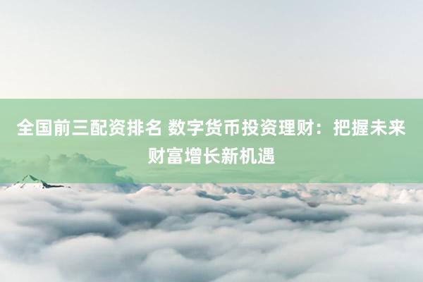 全国前三配资排名 数字货币投资理财：把握未来财富增长新机遇