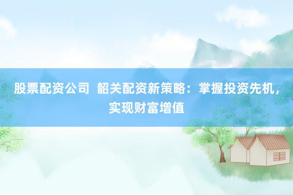 股票配资公司  韶关配资新策略：掌握投资先机，实现财富增值