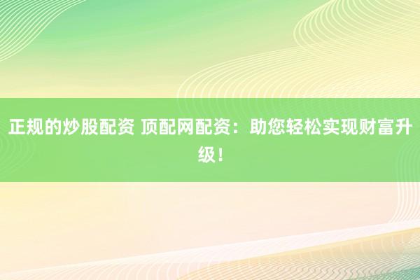 正规的炒股配资 顶配网配资：助您轻松实现财富升级！
