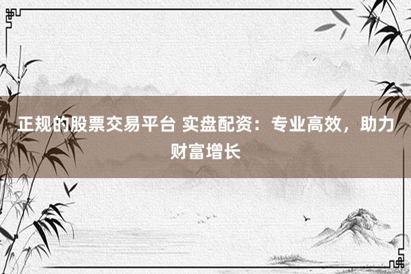 正规的股票交易平台 实盘配资：专业高效，助力财富增长