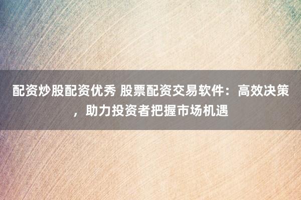 配资炒股配资优秀 股票配资交易软件：高效决策，助力投资者把握市场机遇