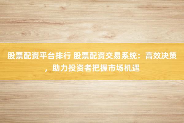 股票配资平台排行 股票配资交易系统：高效决策，助力投资者把握市场机遇