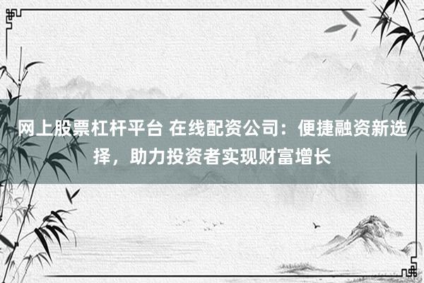 网上股票杠杆平台 在线配资公司：便捷融资新选择，助力投资者实现财富增长