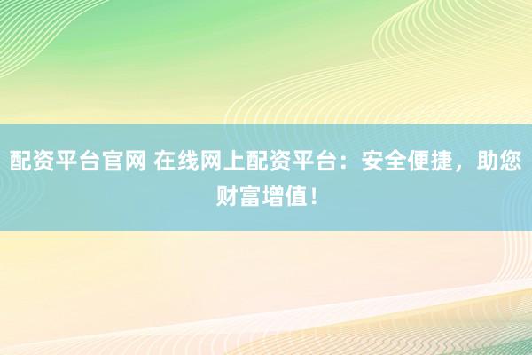 配资平台官网 在线网上配资平台：安全便捷，助您财富增值！