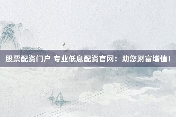 股票配资门户 专业低息配资官网：助您财富增值！