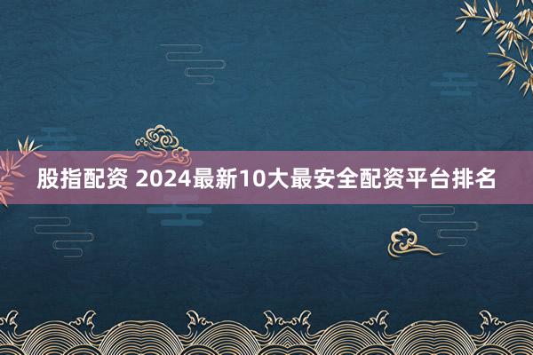 股指配资 2024最新10大最安全配资平台排名