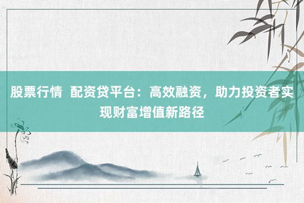 股票行情  配资贷平台：高效融资，助力投资者实现财富增值新路径