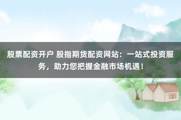 股票配资开户 股指期货配资网站：一站式投资服务，助力您把握金融市场机遇！